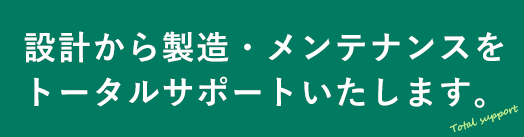 設計から製造・メンテナンスをトータルサポートいたします。
